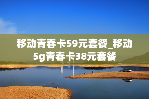 移动青春卡59元套餐_移动5g青春卡38元套餐