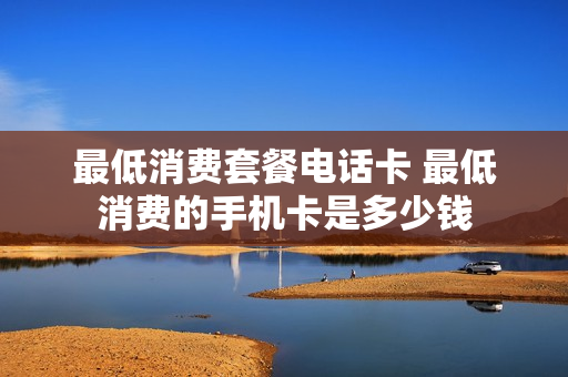 最低消费套餐电话卡 最低消费的手机卡是多少钱