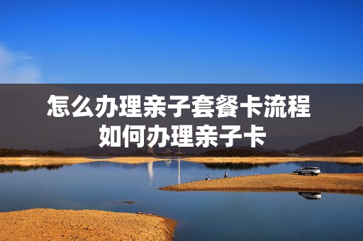 怎么办理亲子套餐卡流程 如何办理亲子卡