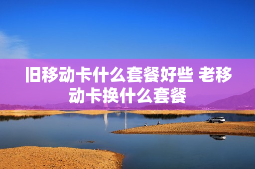 旧移动卡什么套餐好些 老移动卡换什么套餐