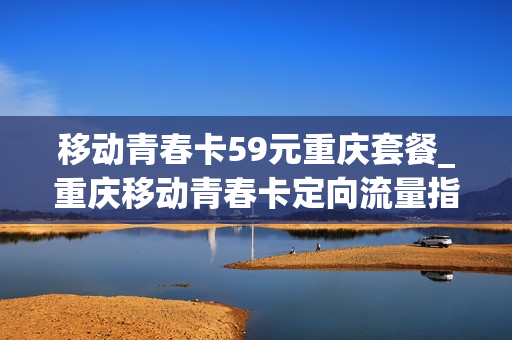 移动青春卡59元重庆套餐_重庆移动青春卡定向流量指定软件