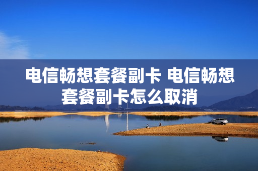 电信畅想套餐副卡 电信畅想套餐副卡怎么取消
