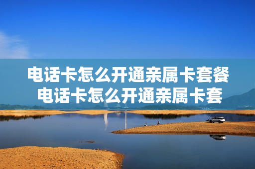 电话卡怎么开通亲属卡套餐 电话卡怎么开通亲属卡套餐业务