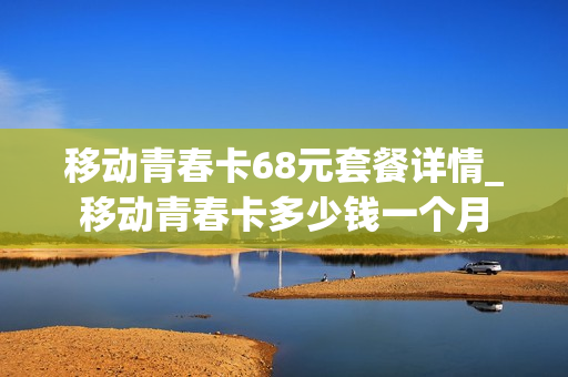 移动青春卡68元套餐详情_移动青春卡多少钱一个月