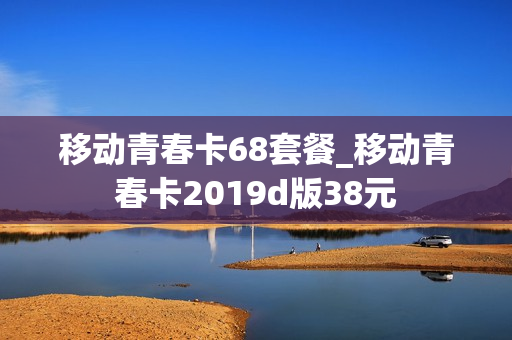 移动青春卡68套餐_移动青春卡2019d版38元