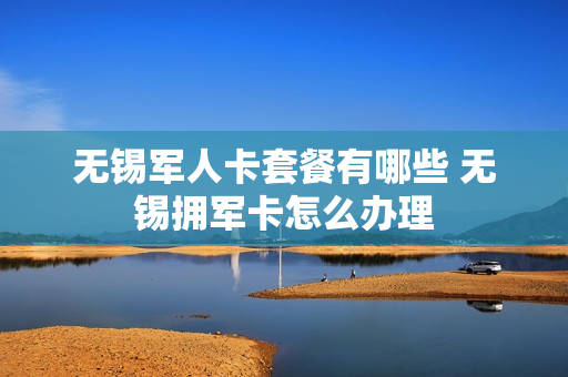 无锡军人卡套餐有哪些 无锡拥军卡怎么办理