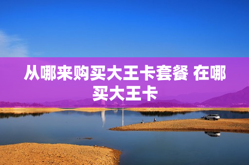从哪来购买大王卡套餐 在哪买大王卡