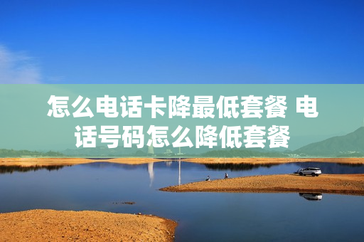 怎么电话卡降最低套餐 电话号码怎么降低套餐