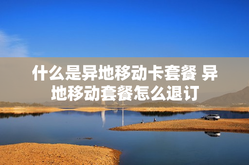 什么是异地移动卡套餐 异地移动套餐怎么退订