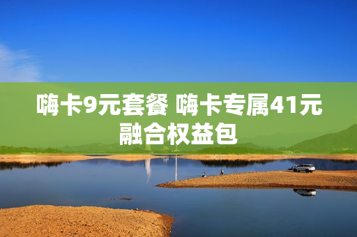 嗨卡9元套餐 嗨卡专属41元融合权益包