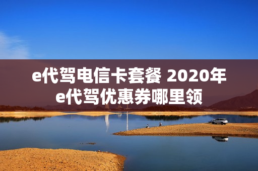 e代驾电信卡套餐 2020年e代驾优惠券哪里领
