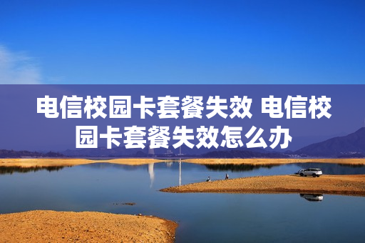 电信校园卡套餐失效 电信校园卡套餐失效怎么办