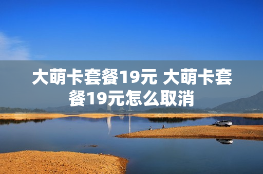 大萌卡套餐19元 大萌卡套餐19元怎么取消