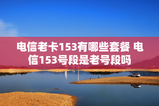 电信老卡153有哪些套餐 电信153号段是老号段吗