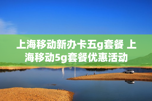 上海移动新办卡五g套餐 上海移动5g套餐优惠活动