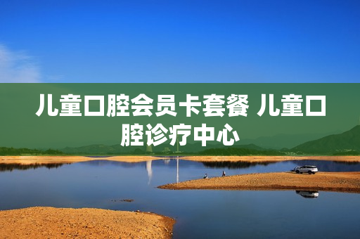儿童口腔会员卡套餐 儿童口腔诊疗中心