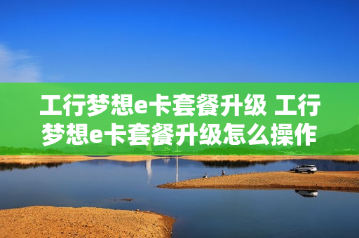工行梦想e卡套餐升级 工行梦想e卡套餐升级怎么操作