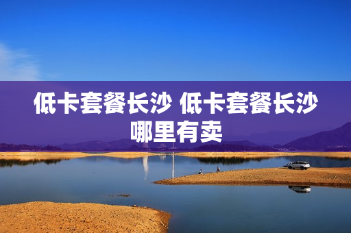 低卡套餐长沙 低卡套餐长沙哪里有卖