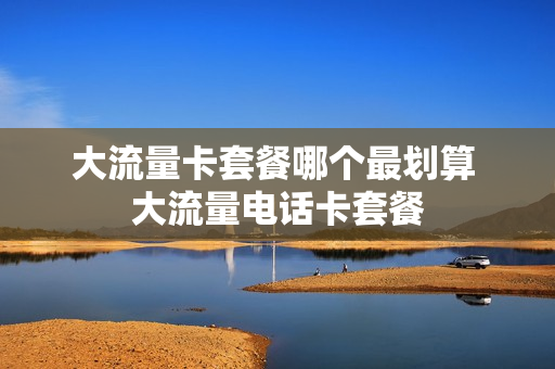 大流量卡套餐哪个最划算 大流量电话卡套餐