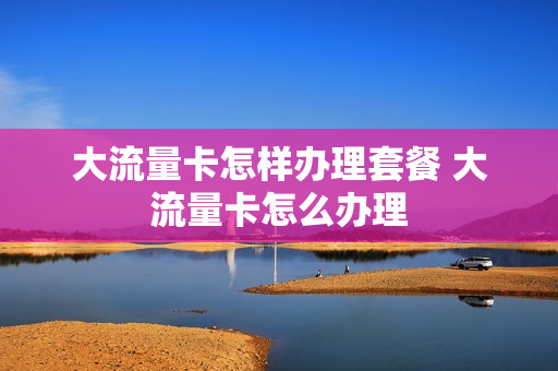大流量卡怎样办理套餐 大流量卡怎么办理
