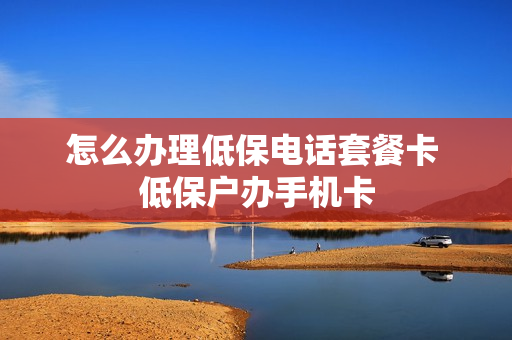 怎么办理低保电话套餐卡 低保户办手机卡