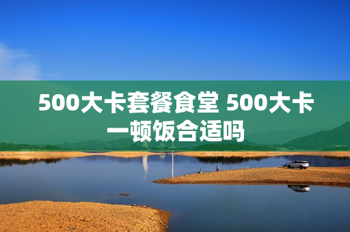 500大卡套餐食堂 500大卡一顿饭合适吗