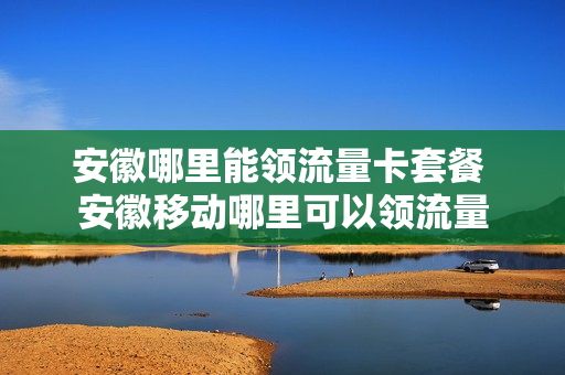 安徽哪里能领流量卡套餐 安徽移动哪里可以领流量