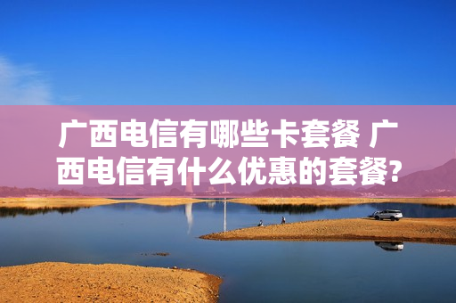 广西电信有哪些卡套餐 广西电信有什么优惠的套餐?