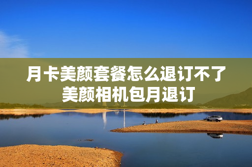 月卡美颜套餐怎么退订不了 美颜相机包月退订