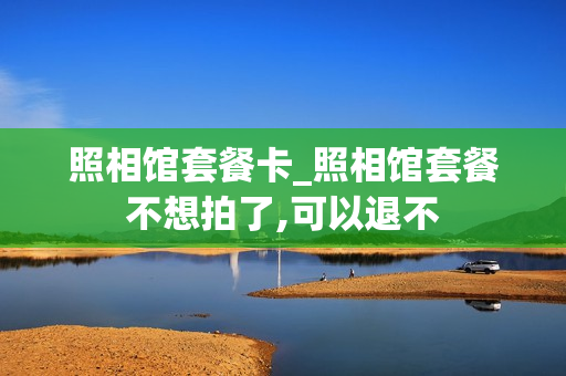 照相馆套餐卡_照相馆套餐不想拍了,可以退不