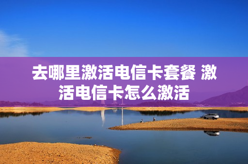 去哪里激活电信卡套餐 激活电信卡怎么激活