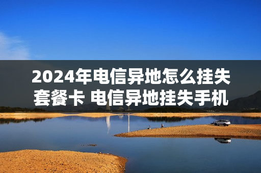 2024年电信异地怎么挂失套餐卡 电信异地挂失手机卡