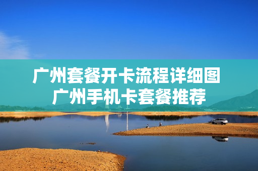 广州套餐开卡流程详细图 广州手机卡套餐推荐