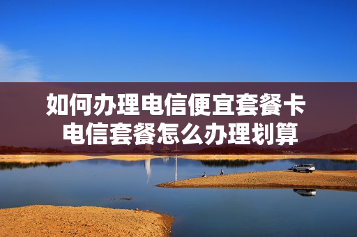 如何办理电信便宜套餐卡 电信套餐怎么办理划算