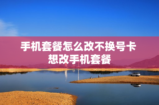手机套餐怎么改不换号卡 想改手机套餐