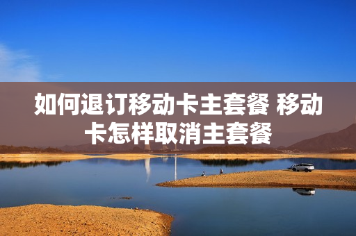 如何退订移动卡主套餐 移动卡怎样取消主套餐