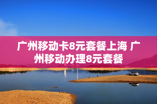 广州移动卡8元套餐上海 广州移动办理8元套餐