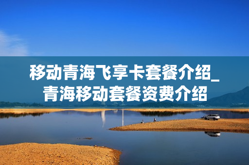移动青海飞享卡套餐介绍_青海移动套餐资费介绍