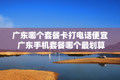 广东哪个套餐卡打电话便宜 广东手机套餐哪个最划算