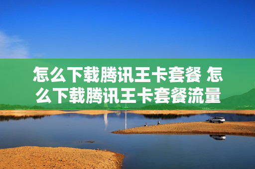 怎么下载腾讯王卡套餐 怎么下载腾讯王卡套餐流量