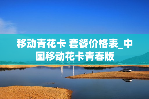 移动青花卡 套餐价格表_中国移动花卡青春版