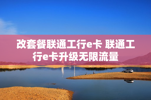 改套餐联通工行e卡 联通工行e卡升级无限流量