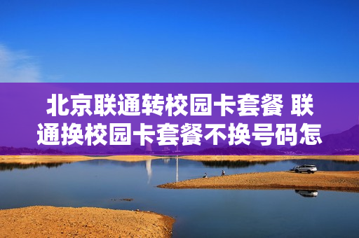 北京联通转校园卡套餐 联通换校园卡套餐不换号码怎么办理