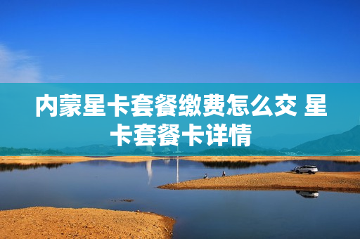 内蒙星卡套餐缴费怎么交 星卡套餐卡详情