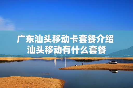 广东汕头移动卡套餐介绍 汕头移动有什么套餐