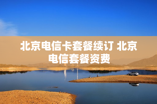 北京电信卡套餐续订 北京电信套餐资费