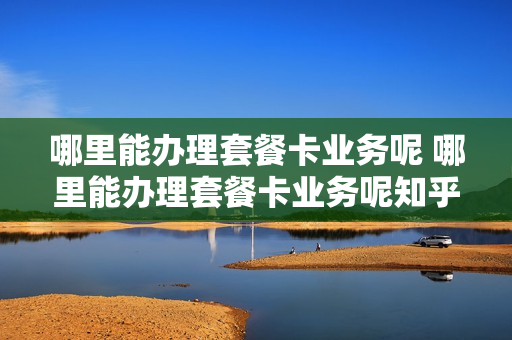哪里能办理套餐卡业务呢 哪里能办理套餐卡业务呢知乎
