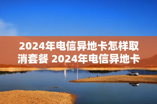 2024年电信异地卡怎样取消套餐 2024年电信异地卡怎样取消套餐业务