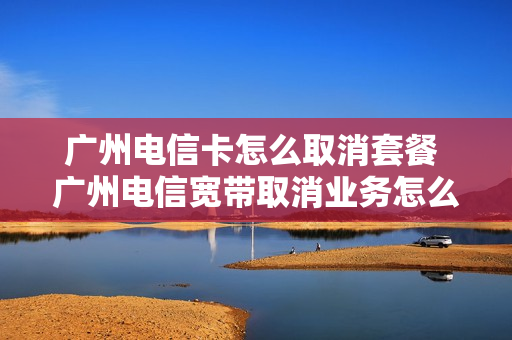 广州电信卡怎么取消套餐 广州电信宽带取消业务怎么取消