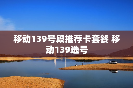 移动139号段推荐卡套餐 移动139选号